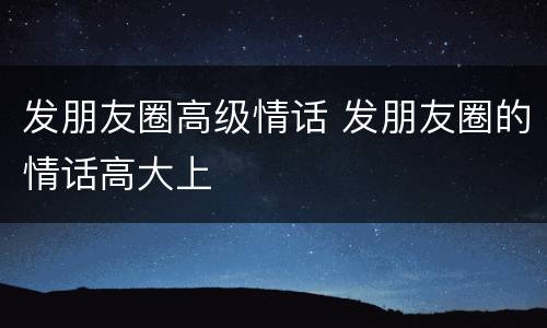 发朋友圈高级情话 发朋友圈的情话高大上