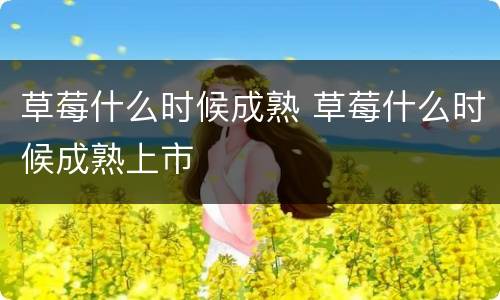 草莓什么时候成熟 草莓什么时候成熟上市