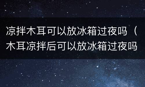 凉拌木耳可以放冰箱过夜吗（木耳凉拌后可以放冰箱过夜吗）