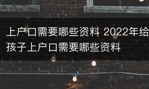 上户口需要哪些资料 2022年给孩子上户口需要哪些资料