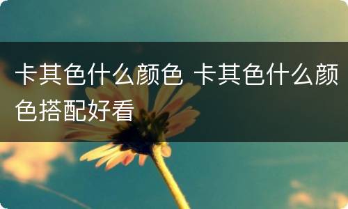 卡其色什么颜色 卡其色什么颜色搭配好看