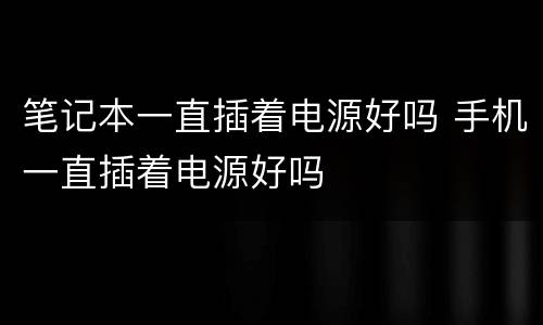 笔记本一直插着电源好吗 手机一直插着电源好吗