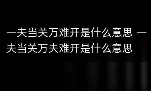 一夫当关万难开是什么意思 一夫当关万夫难开是什么意思
