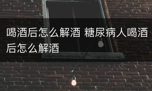 喝酒后怎么解酒 糖尿病人喝酒后怎么解酒