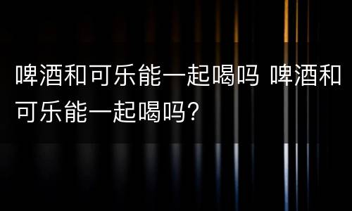 啤酒和可乐能一起喝吗 啤酒和可乐能一起喝吗?