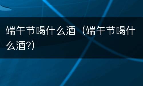端午节喝什么酒（端午节喝什么酒?）