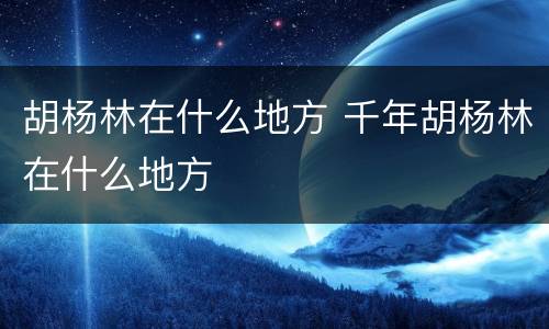 胡杨林在什么地方 千年胡杨林在什么地方