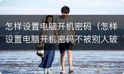 怎样设置电脑开机密码（怎样设置电脑开机密码不被别人破开）