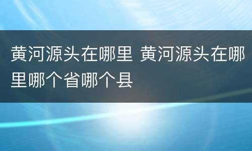 黄河源头在哪里 黄河源头在哪里哪个省哪个县