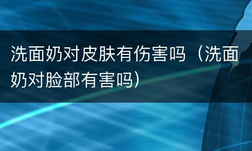 洗面奶对皮肤有伤害吗（洗面奶对脸部有害吗）