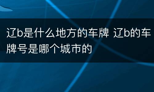 辽b是什么地方的车牌 辽b的车牌号是哪个城市的