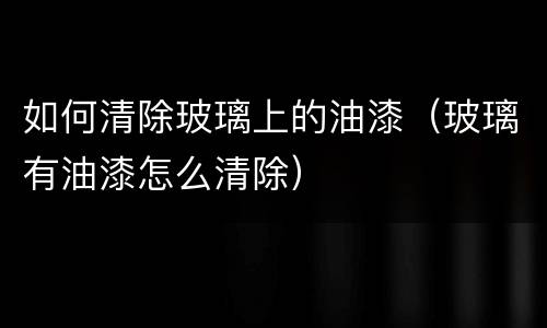 如何清除玻璃上的油漆（玻璃有油漆怎么清除）