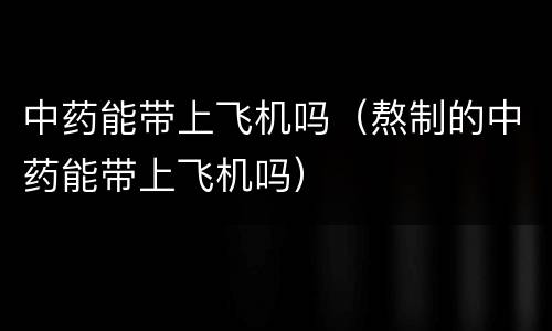 中药能带上飞机吗（熬制的中药能带上飞机吗）