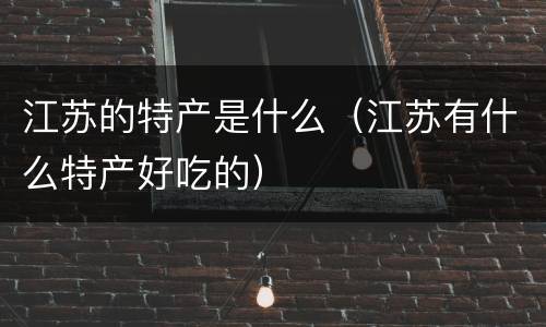 江苏的特产是什么（江苏有什么特产好吃的）