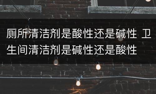 厕所清洁剂是酸性还是碱性 卫生间清洁剂是碱性还是酸性