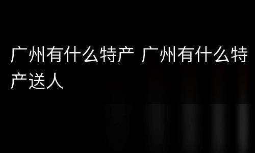 广州有什么特产 广州有什么特产送人