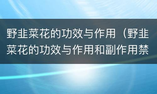 野韭菜花的功效与作用（野韭菜花的功效与作用和副作用禁忌）