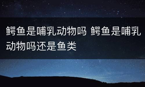 鳄鱼是哺乳动物吗 鳄鱼是哺乳动物吗还是鱼类