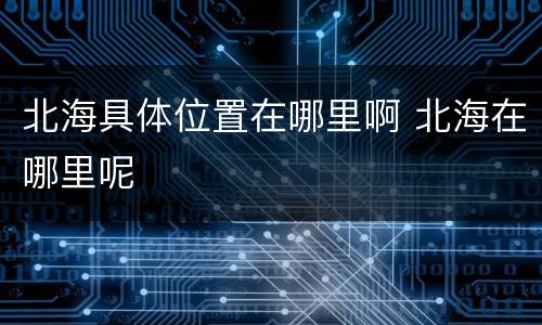 北海具体位置在哪里啊 北海在哪里呢