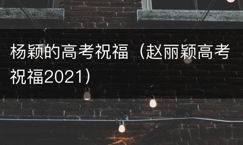 杨颖的高考祝福（赵丽颖高考祝福2021）