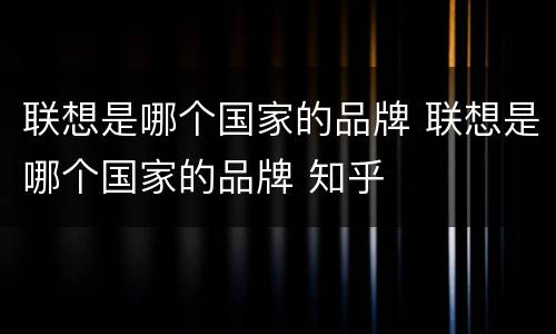 联想是哪个国家的品牌 联想是哪个国家的品牌 知乎