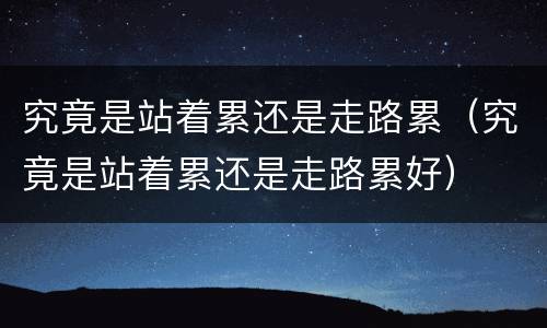 究竟是站着累还是走路累（究竟是站着累还是走路累好）