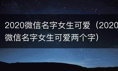 2020微信名字女生可爱（2020微信名字女生可爱两个字）