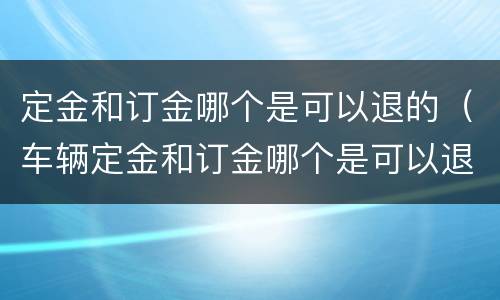 定金和订金哪个是可以退的（车辆定金和订金哪个是可以退的）