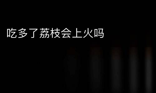 吃多了荔枝会上火吗