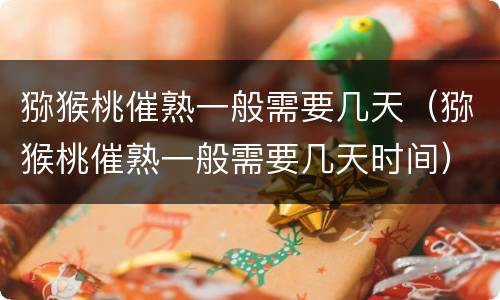 猕猴桃催熟一般需要几天（猕猴桃催熟一般需要几天时间）