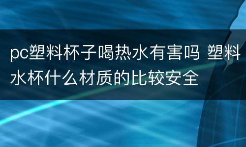 pc塑料杯子喝热水有害吗 塑料水杯什么材质的比较安全