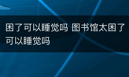 困了可以睡觉吗 图书馆太困了可以睡觉吗