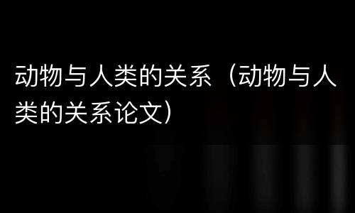 动物与人类的关系（动物与人类的关系论文）