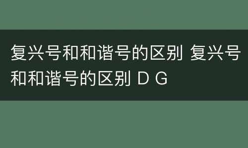 复兴号和和谐号的区别 复兴号和和谐号的区别 D G