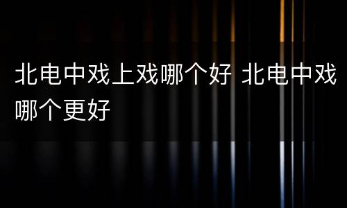 北电中戏上戏哪个好 北电中戏哪个更好