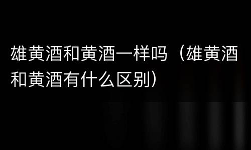雄黄酒和黄酒一样吗（雄黄酒和黄酒有什么区别）