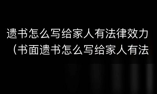 遗书怎么写给家人有法律效力（书面遗书怎么写给家人有法律效力）