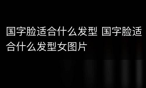 国字脸适合什么发型 国字脸适合什么发型女图片