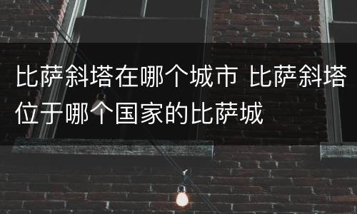 比萨斜塔在哪个城市 比萨斜塔位于哪个国家的比萨城