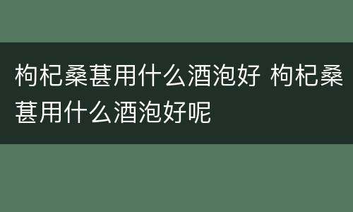 枸杞桑葚用什么酒泡好 枸杞桑葚用什么酒泡好呢