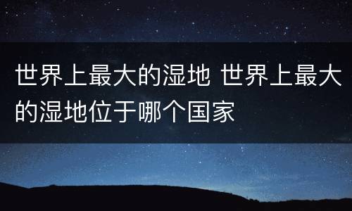 世界上最大的湿地 世界上最大的湿地位于哪个国家