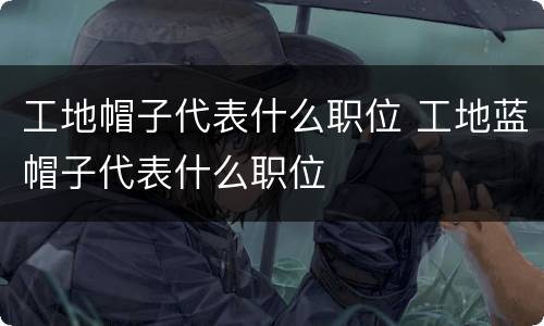 工地帽子代表什么职位 工地蓝帽子代表什么职位