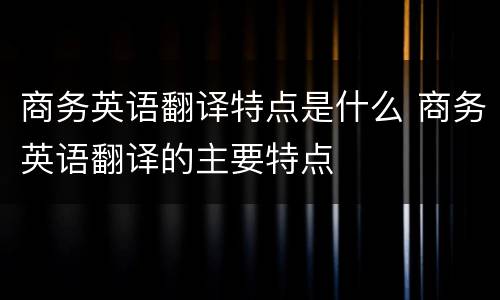 商务英语翻译特点是什么 商务英语翻译的主要特点