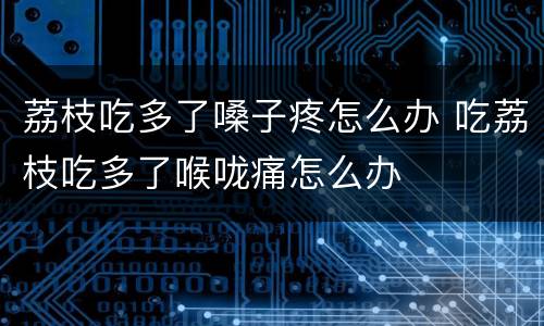 荔枝吃多了嗓子疼怎么办 吃荔枝吃多了喉咙痛怎么办
