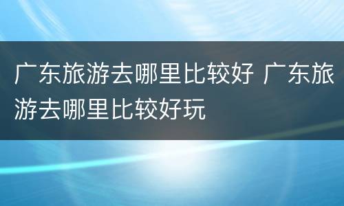 广东旅游去哪里比较好 广东旅游去哪里比较好玩