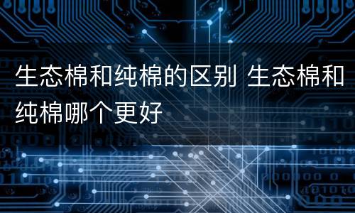 生态棉和纯棉的区别 生态棉和纯棉哪个更好