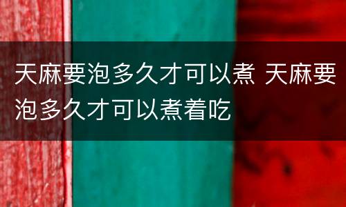 天麻要泡多久才可以煮 天麻要泡多久才可以煮着吃