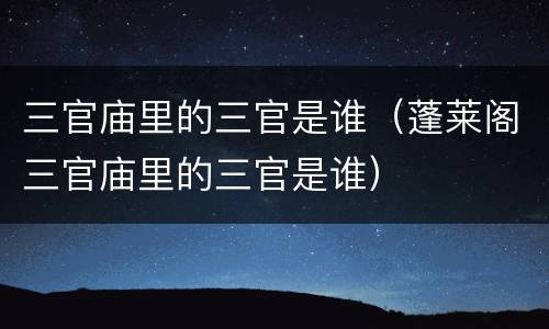 三官庙里的三官是谁（蓬莱阁三官庙里的三官是谁）