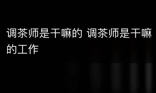 调茶师是干嘛的 调茶师是干嘛的工作