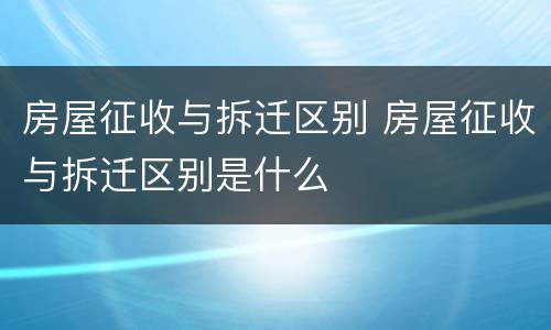 房屋征收与拆迁区别 房屋征收与拆迁区别是什么